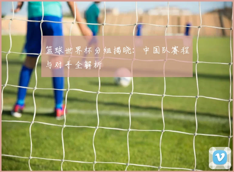 篮球世界杯分组揭晓：中国队赛程与对手全解析