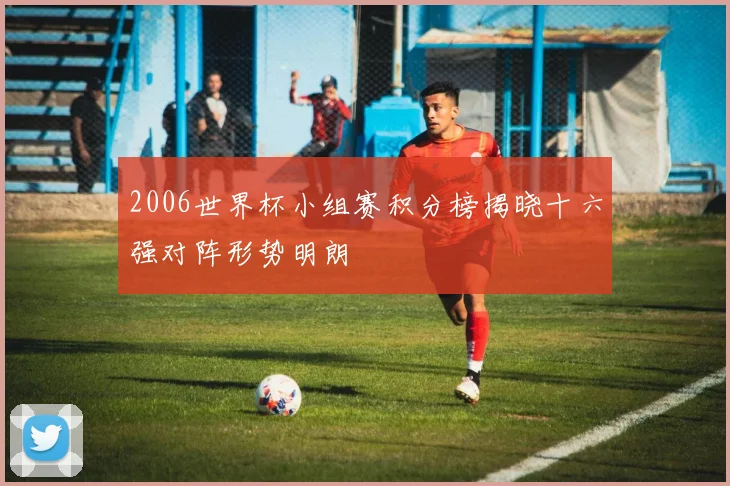 2006世界杯小组赛积分榜揭晓十六强对阵形势明朗