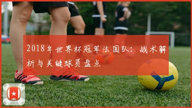 2018年世界杯冠军法国队：战术解析与关键球员盘点