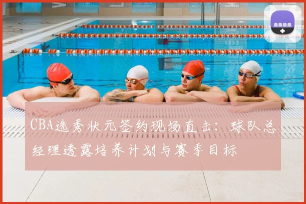 CBA选秀状元签约现场直击：球队总经理透露培养计划与赛季目标