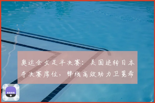 奥运会女足半决赛：美国逆转日本夺决赛席位，锋线高效助力卫冕希望提升