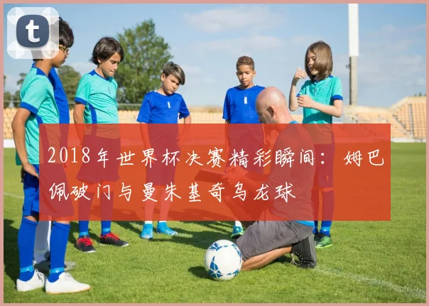 2018年世界杯决赛精彩瞬间：姆巴佩破门与曼朱基奇乌龙球