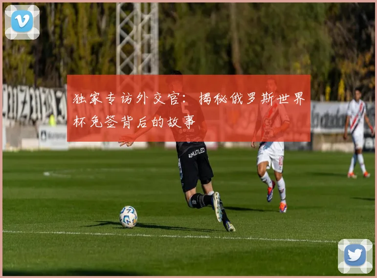 独家专访外交官:揭秘俄罗斯世界杯免签背后的故事