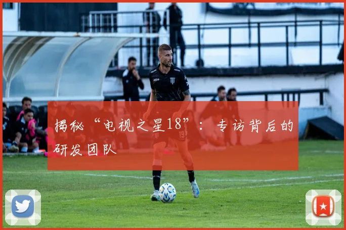 揭秘“电视之星18”：专访背后的研发团队