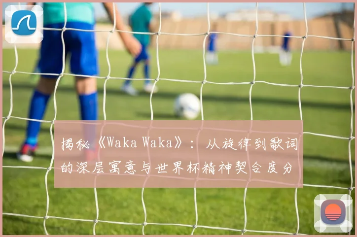 揭秘《Waka Waka》：从旋律到歌词的深层寓意与世界杯精神契合度分析