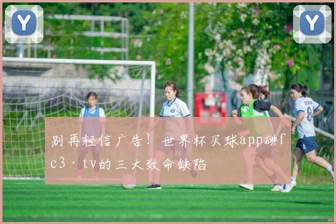 别再轻信广告！世界杯买球app碘fc3·tv的三大致命缺陷
