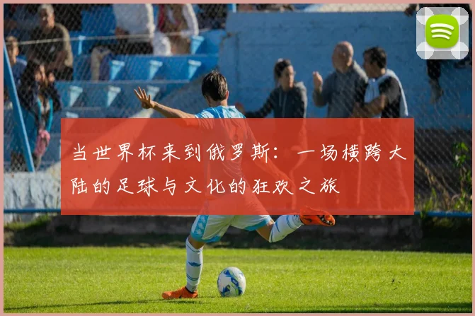当世界杯来到俄罗斯：一场横跨大陆的足球与文化的狂欢之旅