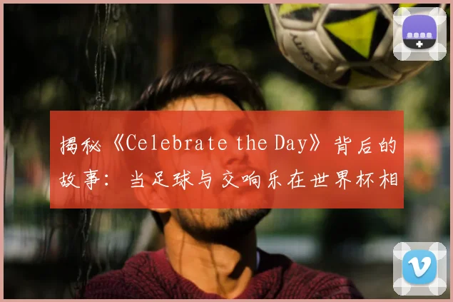 揭秘《Celebrate the Day》背后的故事：当足球与交响乐在世界杯相遇