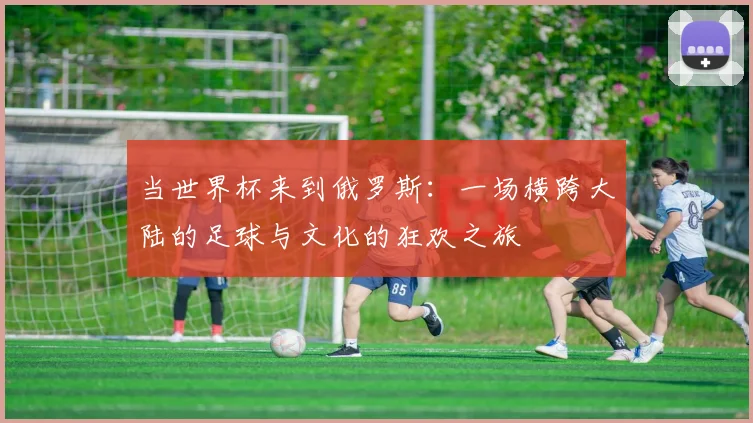 当世界杯来到俄罗斯:一场横跨大陆的足球与文化的狂欢之旅