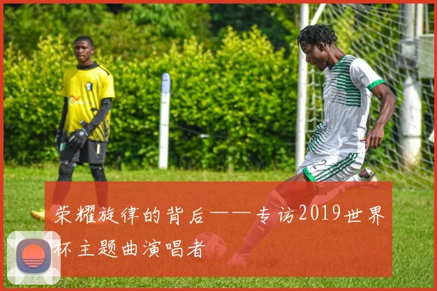 荣耀旋律的背后——专访2019世界杯主题曲演唱者